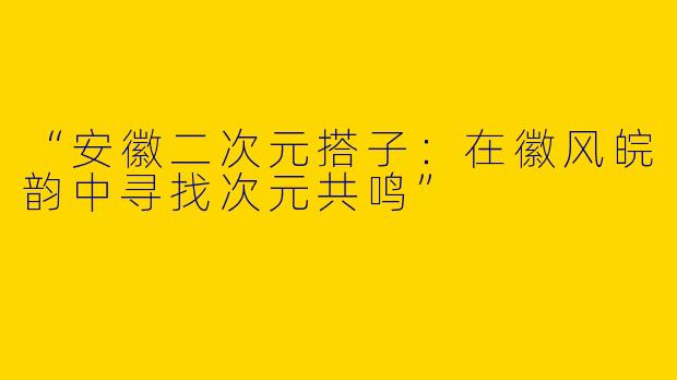 “安徽二次元搭子：在徽风皖韵中寻找次元共鸣”