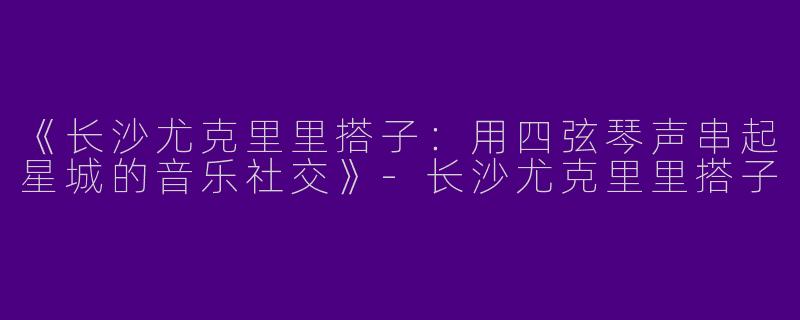 《长沙尤克里里搭子：用四弦琴声串起星城的音乐社交》-长沙尤克里里搭子