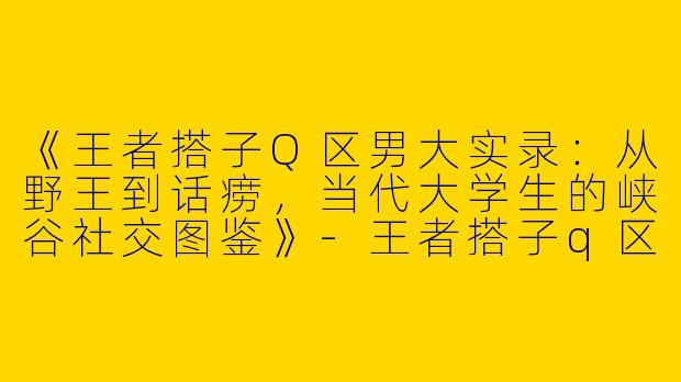 《王者搭子Q区男大实录：从野王到话痨，当代大学生的峡谷社交图鉴》-王者搭子q区男大