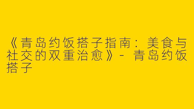 《青岛约饭搭子指南：美食与社交的双重治愈》-青岛约饭搭子