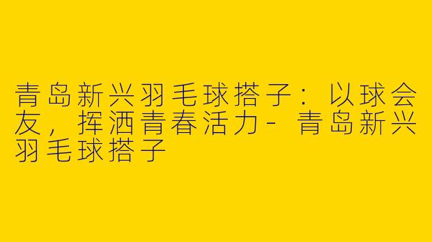 青岛新兴羽毛球搭子:以球会友,挥洒青春活力