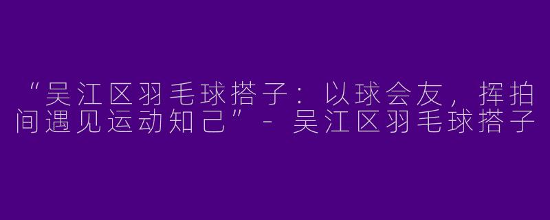 “吴江区羽毛球搭子：以球会友，挥拍间遇见运动知己”-吴江区羽毛球搭子