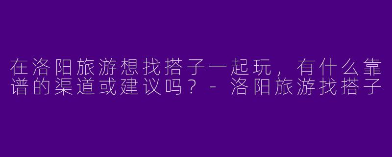 在洛阳旅游想找搭子一起玩，有什么靠谱的渠道或建议吗？-洛阳旅游找搭子