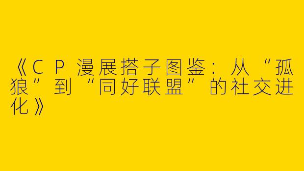 《CP漫展搭子图鉴：从“孤狼”到“同好联盟”的社交进化》