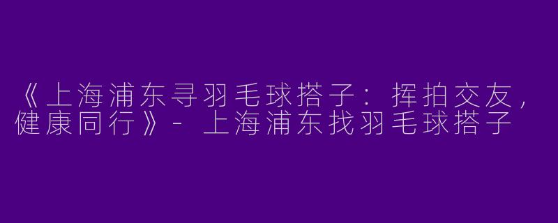 《上海浦东寻羽毛球搭子：挥拍交友，健康同行》-上海浦东找羽毛球搭子