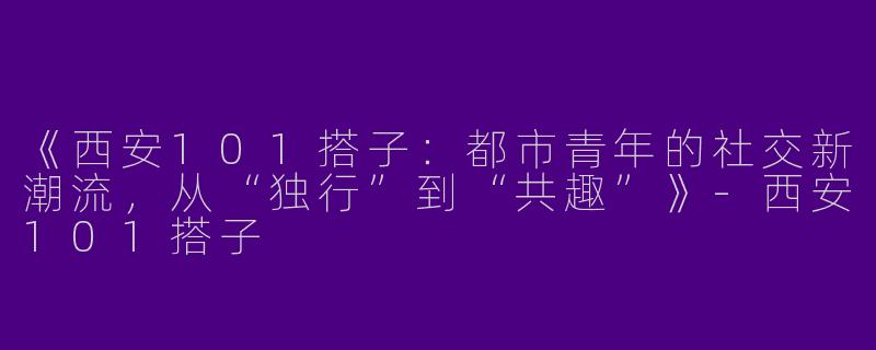 《西安101搭子：都市青年的社交新潮流，从“独行”到“共趣”》-西安101搭子