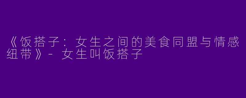 《饭搭子：女生之间的美食同盟与情感纽带》-女生叫饭搭子