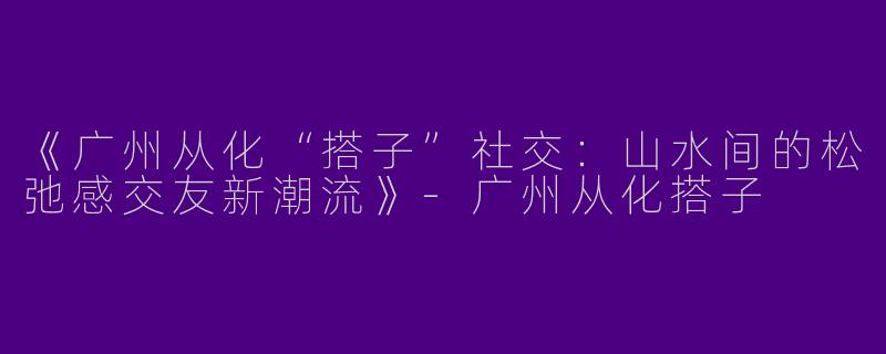 《广州从化“搭子”社交：山水间的松弛感交友新潮流》
