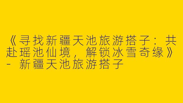 《寻找新疆天池旅游搭子：共赴瑶池仙境，解锁冰雪奇缘》-新疆天池旅游搭子