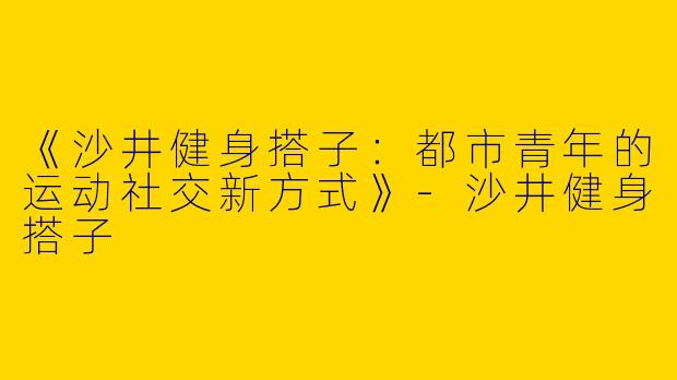 《沙井健身搭子：都市青年的运动社交新方式》-沙井健身搭子