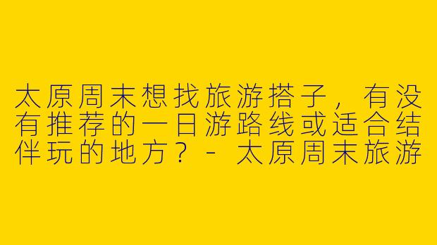 太原周末想找旅游搭子，有没有推荐的一日游路线或适合结伴玩的地方？