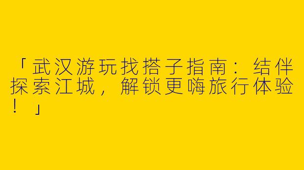 「武汉游玩找搭子指南：结伴探索江城，解锁更嗨旅行体验！」