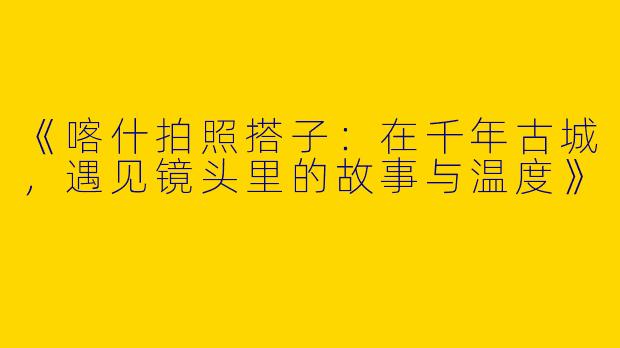 《喀什拍照搭子：在千年古城，遇见镜头里的故事与温度》