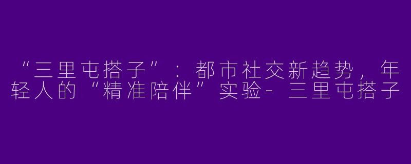 “三里屯搭子”：都市社交新趋势，年轻人的“精准陪伴”实验-三里屯搭子