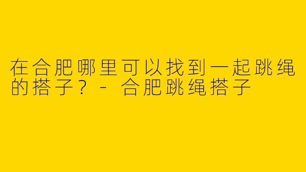 在合肥哪里可以找到一起跳绳的搭子?