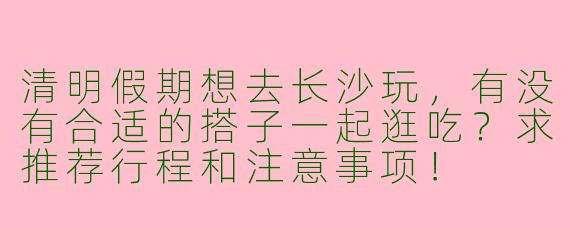 清明假期想去长沙玩，有没有合适的搭子一起逛吃？求推荐行程和注意事项！