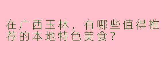 在广西玉林,有哪些值得推荐的本地特色美食?
