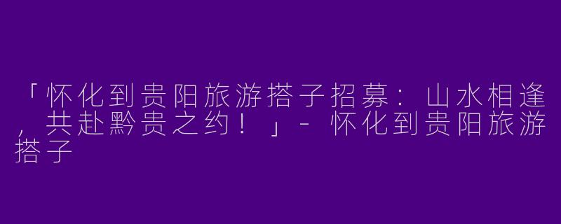 「怀化到贵阳旅游搭子招募：山水相逢，共赴黔贵之约！」-怀化到贵阳旅游搭子