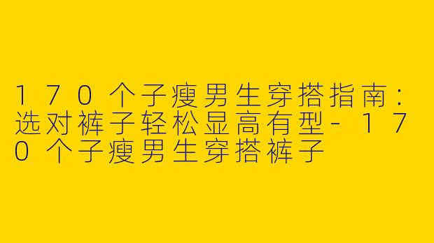 170个子瘦男生穿搭指南：选对裤子轻松显高有型-170个子瘦男生穿搭裤子