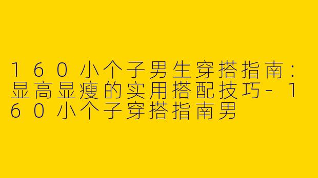 160小个子男生穿搭指南：显高显瘦的实用搭配技巧