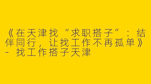 《在天津找“求职搭子”：结伴同行，让找工作不再孤单》-找工作搭子天津