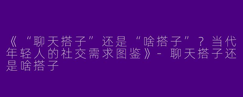 《“聊天搭子”还是“啥搭子”？当代年轻人的社交需求图鉴》-聊天搭子还是啥搭子