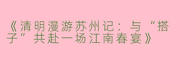 《清明漫游苏州记：与“搭子”共赴一场江南春宴》