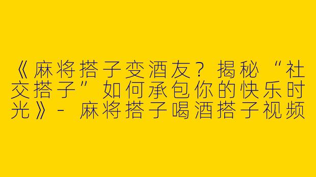 《麻将搭子变酒友？揭秘“社交搭子”如何承包你的快乐时光》-麻将搭子喝酒搭子视频