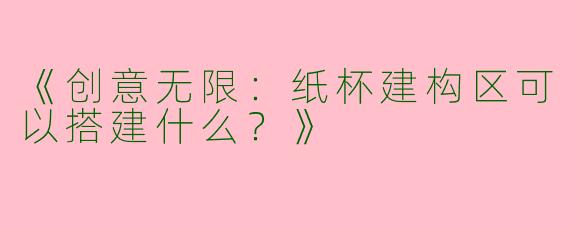《创意无限：纸杯建构区可以搭建什么？》