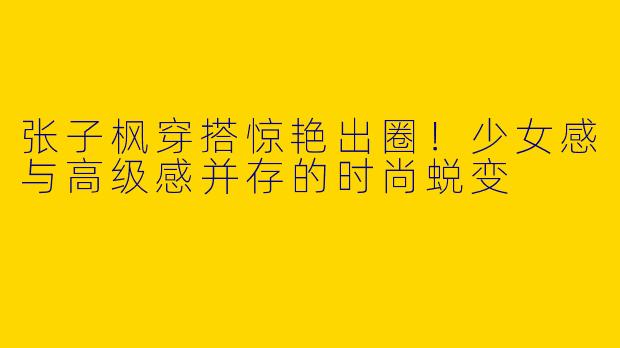 张子枫穿搭惊艳出圈！少女感与高级感并存的时尚蜕变