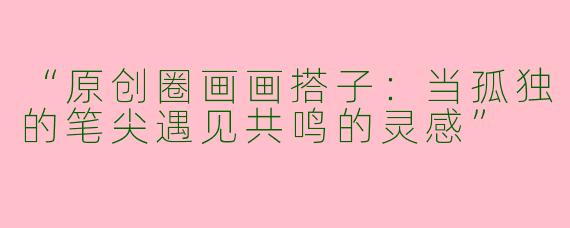 “原创圈画画搭子：当孤独的笔尖遇见共鸣的灵感”