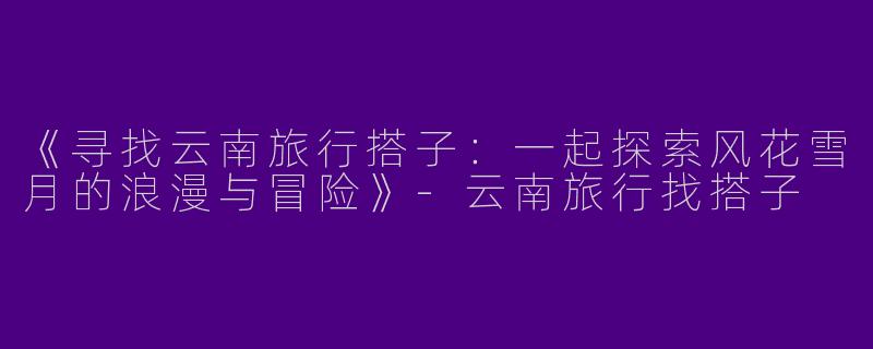 《寻找云南旅行搭子：一起探索风花雪月的浪漫与冒险》-云南旅行找搭子