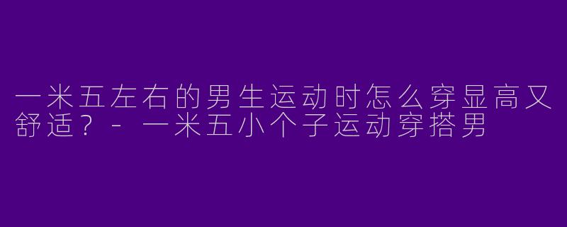 一米五左右的男生运动时怎么穿显高又舒适？-一米五小个子运动穿搭男