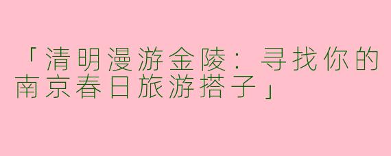「清明漫游金陵：寻找你的南京春日旅游搭子」