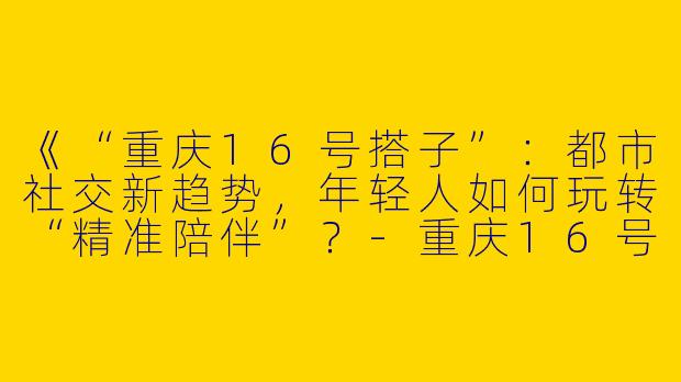 《“重庆16号搭子”：都市社交新趋势，年轻人如何玩转“精准陪伴”？-重庆16号搭子