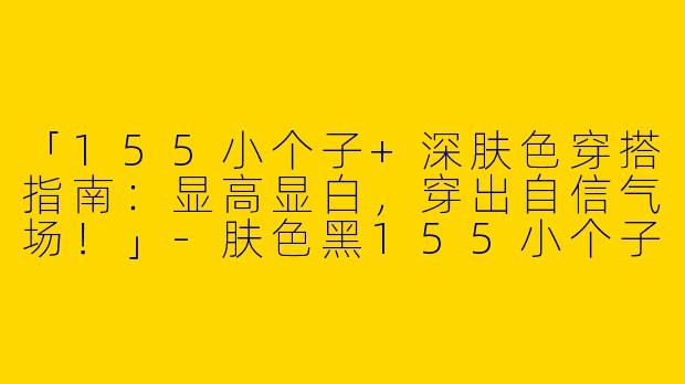 「155小个子+深肤色穿搭指南：显高显白，穿出自信气场！」-肤色黑155小个子穿搭