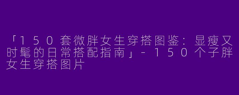 「150套微胖女生穿搭图鉴：显瘦又时髦的日常搭配指南」