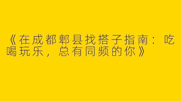 《在成都郫县找搭子指南：吃喝玩乐，总有同频的你》