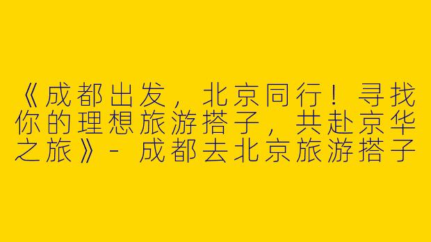《成都出发，北京同行！寻找你的理想旅游搭子，共赴京华之旅》