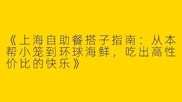 《上海自助餐搭子指南：从本帮小笼到环球海鲜，吃出高性价比的快乐》