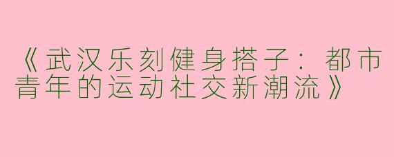 《武汉乐刻健身搭子：都市青年的运动社交新潮流》