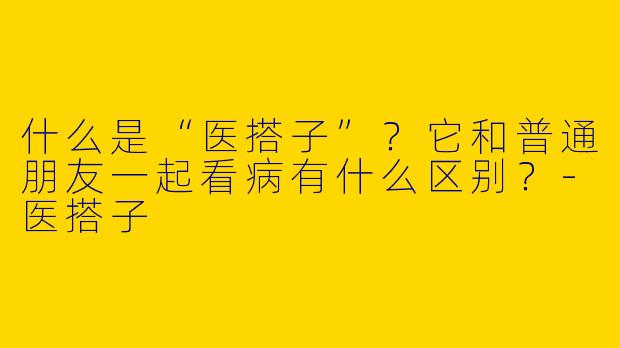 什么是“医搭子”？它和普通朋友一起看病有什么区别？