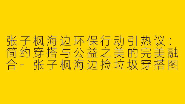 张子枫海边环保行动引热议：简约穿搭与公益之美的完美融合