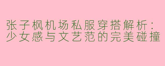 张子枫机场私服穿搭解析：少女感与文艺范的完美碰撞