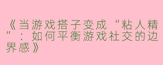 《当游戏搭子变成“粘人精”：如何平衡游戏社交的边界感》