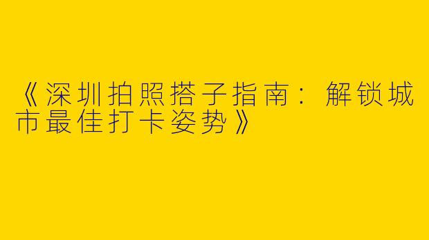 《深圳拍照搭子指南：解锁城市最佳打卡姿势》