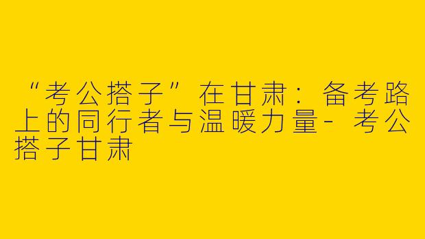 “考公搭子”在甘肃：备考路上的同行者与温暖力量-考公搭子甘肃