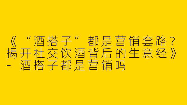 《“酒搭子”都是营销套路？揭开社交饮酒背后的生意经》-酒搭子都是营销吗