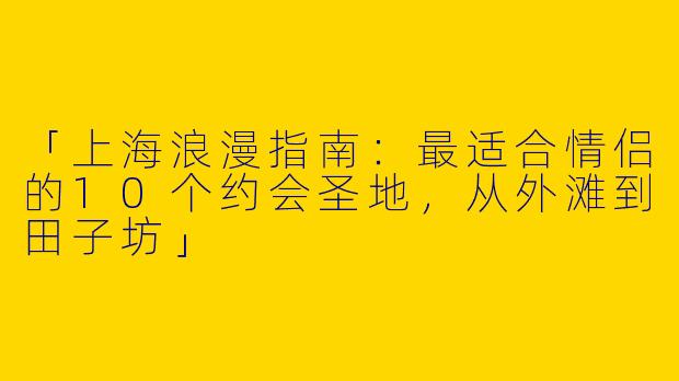「上海浪漫指南：最适合情侣的10个约会圣地，从外滩到田子坊」