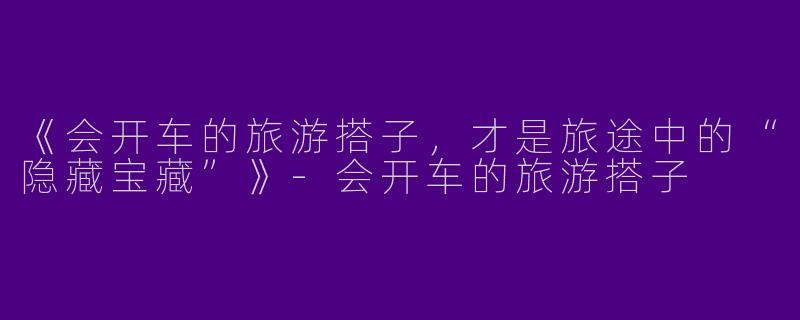 《会开车的旅游搭子，才是旅途中的“隐藏宝藏”》-会开车的旅游搭子